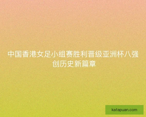 中国香港女足小组赛胜利晋级亚洲杯八强 创历史新篇章 中国香港女足小组赛胜利晋级亚洲杯八强 创历史新篇章