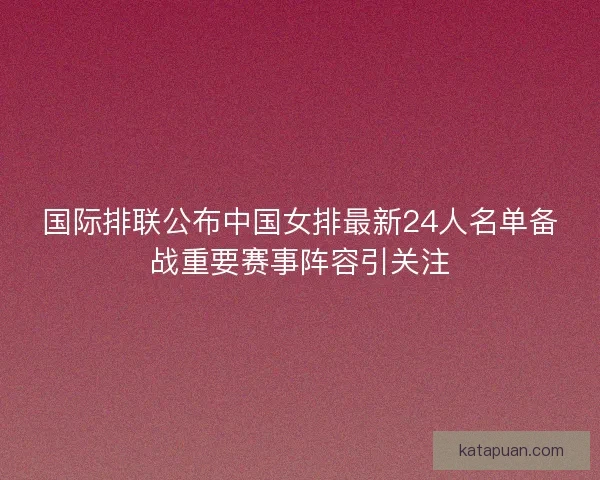 国际排联公布中国女排最新24人名单备战重要赛事阵容引关注