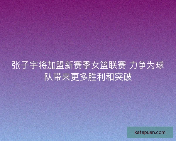 张子宇将加盟新赛季女篮联赛 力争为球队带来更多胜利和突破