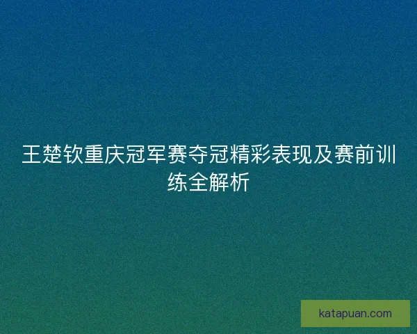 王楚钦重庆冠军赛夺冠精彩表现及赛前训练全解析 王楚钦重庆冠军赛夺冠精彩表现及赛前训练全解析