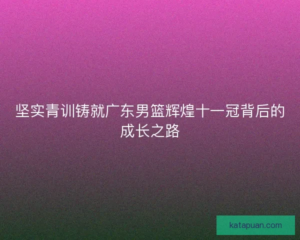 坚实青训铸就广东男篮辉煌十一冠背后的成长之路