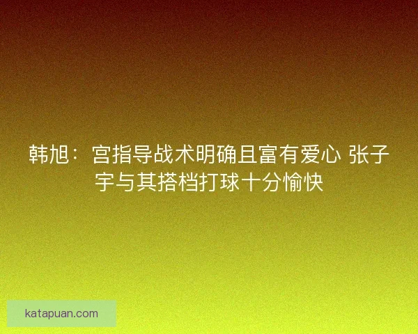韩旭：宫指导战术明确且富有爱心 张子宇与其搭档打球十分愉快