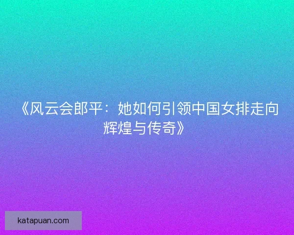 《风云会郎平：她如何引领中国女排走向辉煌与传奇》