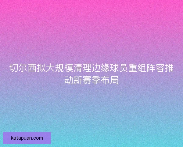 切尔西拟大规模清理边缘球员重组阵容推动新赛季布局