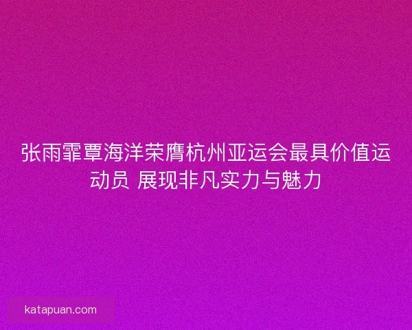 张雨霏覃海洋荣膺杭州亚运会最具价值运动员 展现非凡实力与魅力