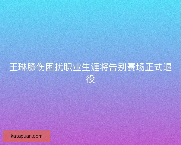王琳膝伤困扰职业生涯将告别赛场正式退役