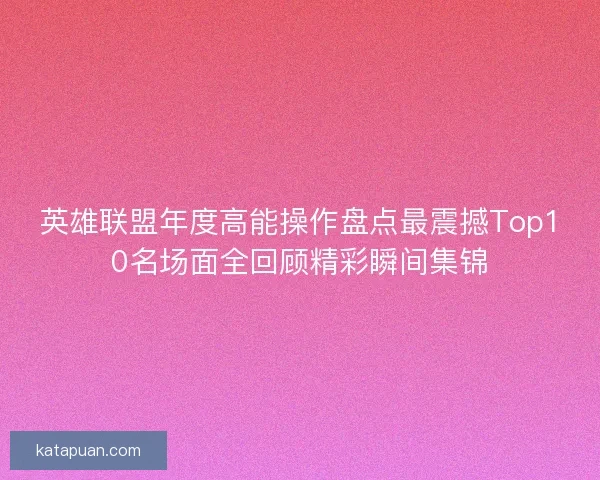 英雄联盟年度高能操作盘点最震撼Top10名场面全回顾精彩瞬间集锦