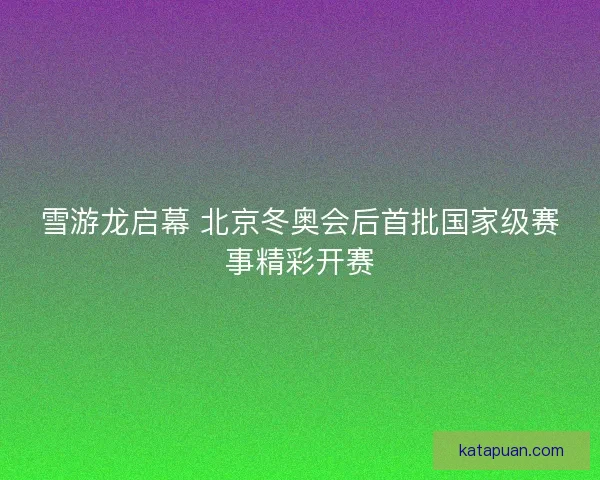 雪游龙启幕 北京冬奥会后首批国家级赛事精彩开赛