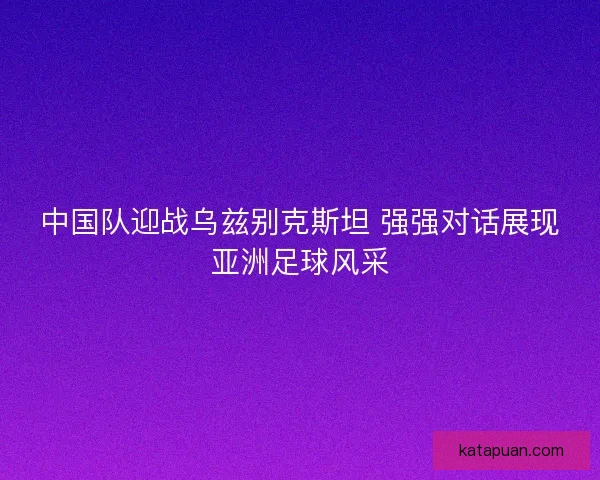 中国队迎战乌兹别克斯坦 强强对话展现亚洲足球风采