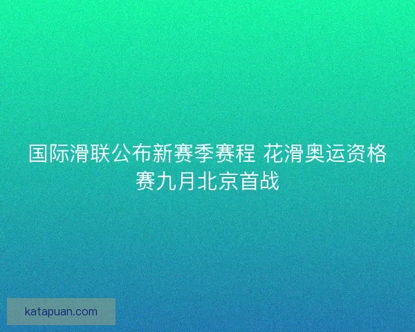 国际滑联公布新赛季赛程 花滑奥运资格赛九月北京首战