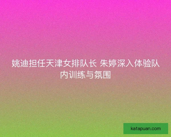 姚迪担任天津女排队长 朱婷深入体验队内训练与氛围