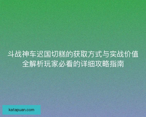 斗战神车迟国切糕的获取方式与实战价值全解析玩家必看的详细攻略指南